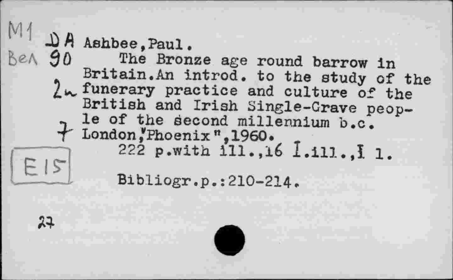 ﻿М 1
-Ù A Ashbee»Paul «
Ь&Л	The Bronze age round barrow In
Britain.An introd, to the study of the funerary practice and culture of the British and Irish Single-Grave people of the second millennium b.c. London/Phoenix M, I960 •
222 p.with ill.,16 I .ill.,I 1.
Bibliogr.p.: 210-214.